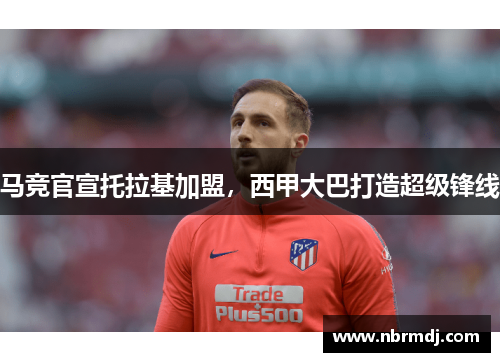 马竞官宣托拉基加盟，西甲大巴打造超级锋线