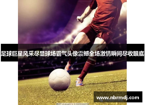 足球巨星风采尽显球场霸气头像震撼全场激情瞬间尽收眼底